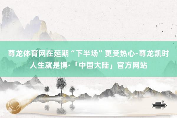 尊龙体育网在延期“下半场”更受热心-尊龙凯时人生就是博·「中国大陆」官方网站
