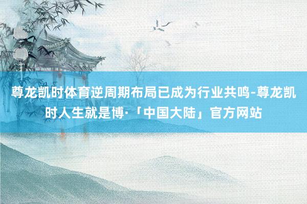 尊龙凯时体育逆周期布局已成为行业共鸣-尊龙凯时人生就是博·「中国大陆」官方网站