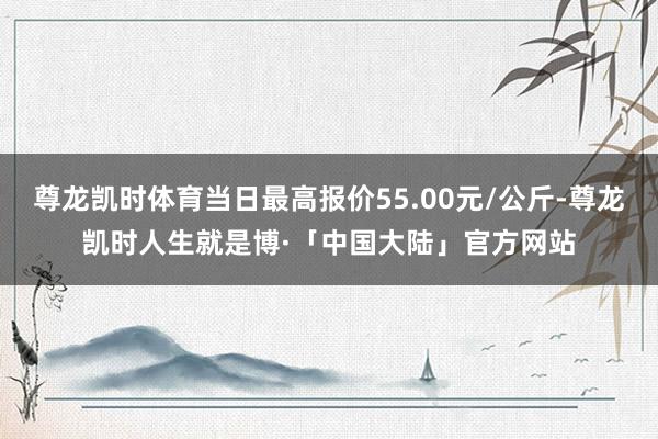 尊龙凯时体育当日最高报价55.00元/公斤-尊龙凯时人生就是博·「中国大陆」官方网站