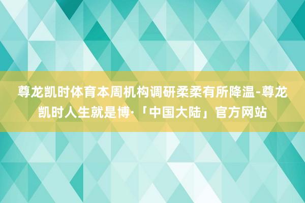 尊龙凯时体育　　本周机构调研柔柔有所降温-尊龙凯时人生就是博·「中国大陆」官方网站