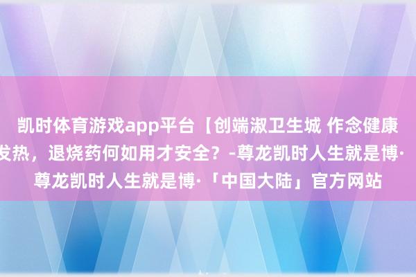 凯时体育游戏app平台【创端淑卫生城 作念健康幸福东说念主】孩子发热，退烧药何如用才安全？-尊龙凯时人生就是博·「中国大陆」官方网站