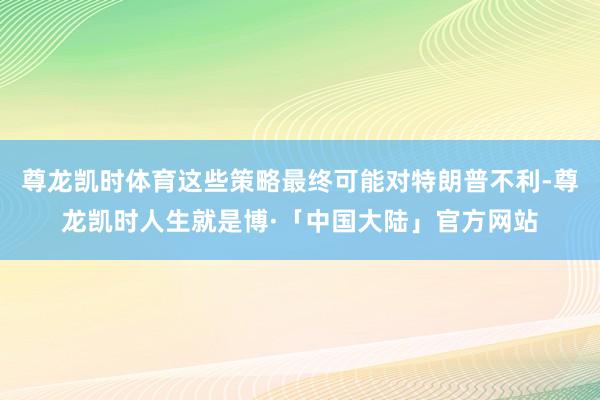 尊龙凯时体育这些策略最终可能对特朗普不利-尊龙凯时人生就是博·「中国大陆」官方网站