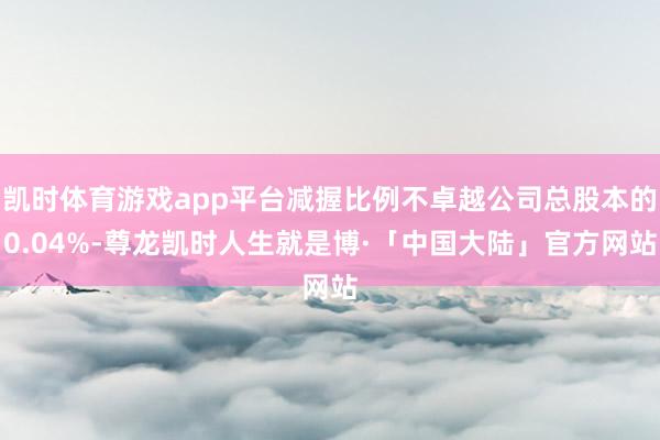 凯时体育游戏app平台减握比例不卓越公司总股本的0.04%-尊龙凯时人生就是博·「中国大陆」官方网站