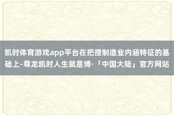 凯时体育游戏app平台在把捏制造业内涵特征的基础上-尊龙凯时人生就是博·「中国大陆」官方网站