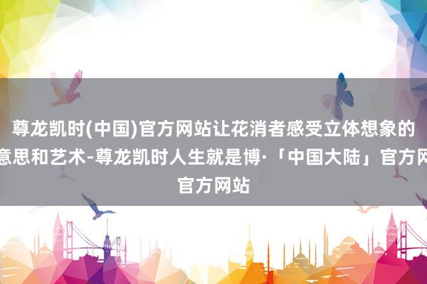 尊龙凯时(中国)官方网站让花消者感受立体想象的好意思和艺术-尊龙凯时人生就是博·「中国大陆」官方网站