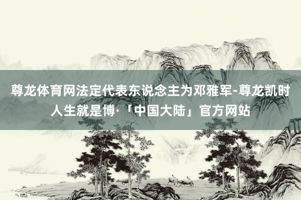 尊龙体育网法定代表东说念主为邓雅军-尊龙凯时人生就是博·「中国大陆」官方网站