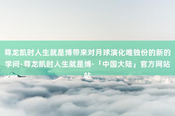 尊龙凯时人生就是博带来对月球演化唯独份的新的学问-尊龙凯时人生就是博·「中国大陆」官方网站