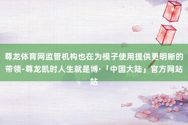 尊龙体育网监管机构也在为模子使用提供更明晰的带领-尊龙凯时人生就是博·「中国大陆」官方网站