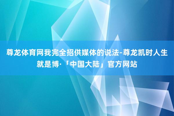 尊龙体育网我完全招供媒体的说法-尊龙凯时人生就是博·「中国大陆」官方网站