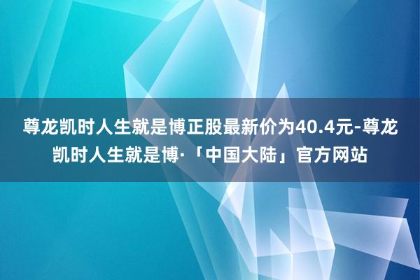 尊龙凯时人生就是博正股最新价为40.4元-尊龙凯时人生就是博·「中国大陆」官方网站