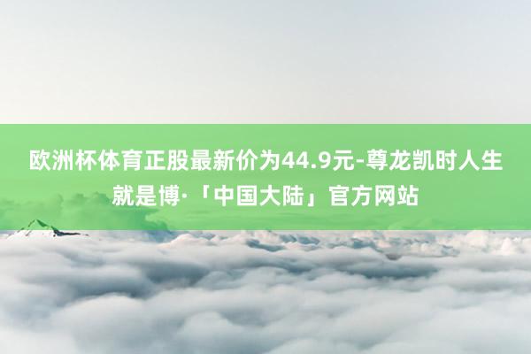 欧洲杯体育正股最新价为44.9元-尊龙凯时人生就是博·「中国大陆」官方网站