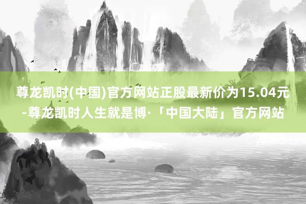 尊龙凯时(中国)官方网站正股最新价为15.04元-尊龙凯时人生就是博·「中国大陆」官方网站