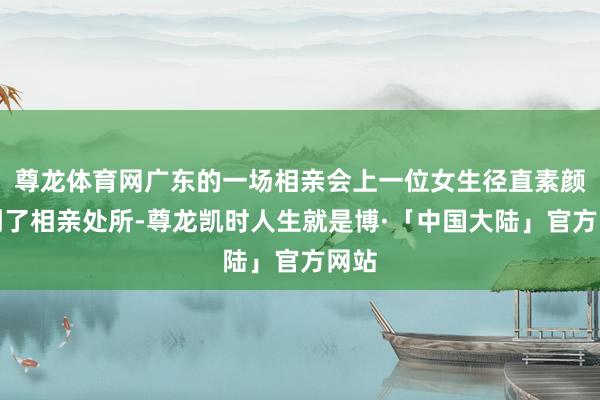 尊龙体育网广东的一场相亲会上一位女生径直素颜来到了相亲处所-尊龙凯时人生就是博·「中国大陆」官方网站