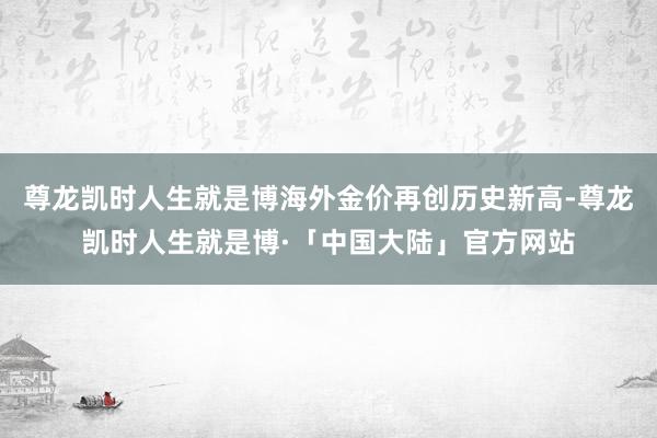 尊龙凯时人生就是博海外金价再创历史新高-尊龙凯时人生就是博·「中国大陆」官方网站