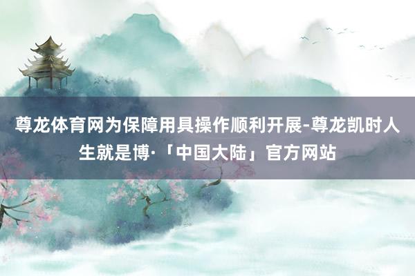 尊龙体育网为保障用具操作顺利开展-尊龙凯时人生就是博·「中国大陆」官方网站