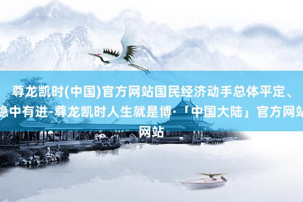 尊龙凯时(中国)官方网站国民经济动手总体平定、稳中有进-尊龙凯时人生就是博·「中国大陆」官方网站