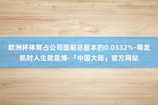 欧洲杯体育占公司面前总股本的0.0332%-尊龙凯时人生就是博·「中国大陆」官方网站