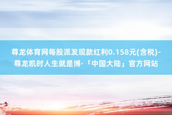 尊龙体育网每股派发现款红利0.158元(含税)-尊龙凯时人生就是博·「中国大陆」官方网站