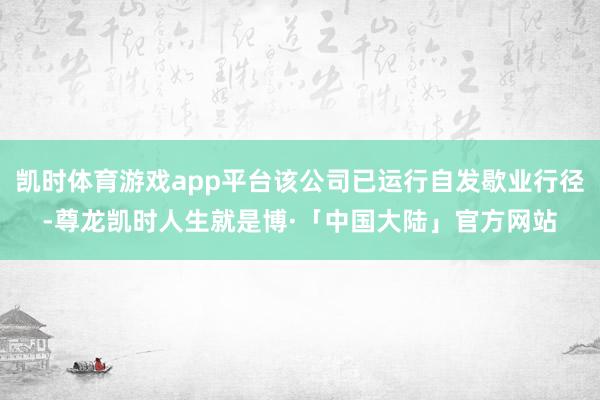 凯时体育游戏app平台该公司已运行自发歇业行径-尊龙凯时人生就是博·「中国大陆」官方网站