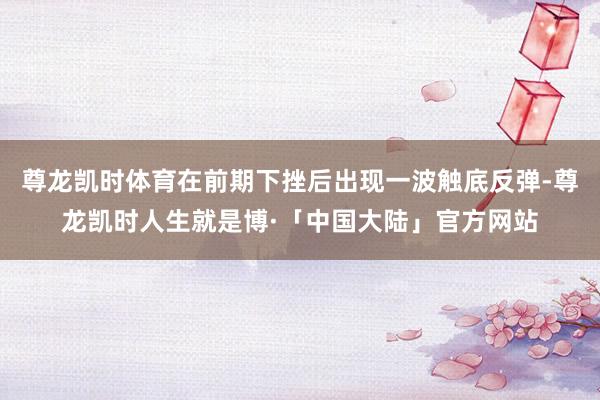 尊龙凯时体育在前期下挫后出现一波触底反弹-尊龙凯时人生就是博·「中国大陆」官方网站