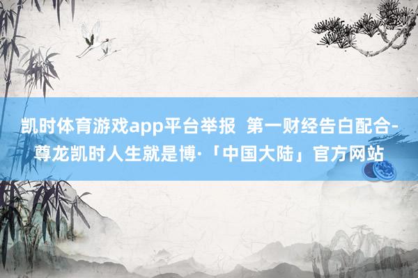 凯时体育游戏app平台举报  第一财经告白配合-尊龙凯时人生就是博·「中国大陆」官方网站