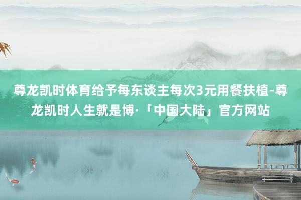 尊龙凯时体育给予每东谈主每次3元用餐扶植-尊龙凯时人生就是博·「中国大陆」官方网站