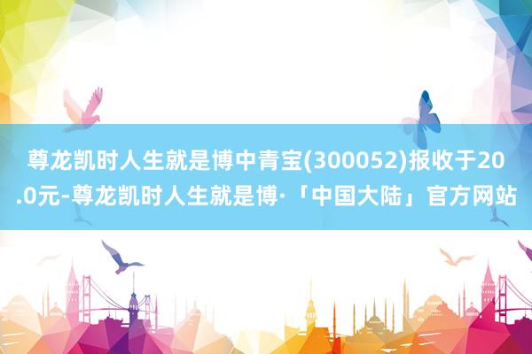 尊龙凯时人生就是博中青宝(300052)报收于20.0元-尊龙凯时人生就是博·「中国大陆」官方网站