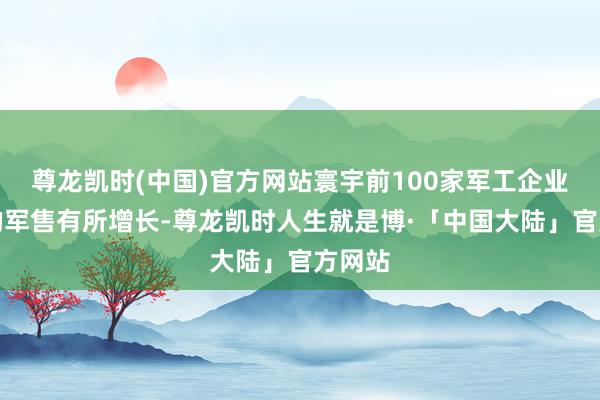尊龙凯时(中国)官方网站寰宇前100家军工企业客岁的军售有所增长-尊龙凯时人生就是博·「中国大陆」官方网站