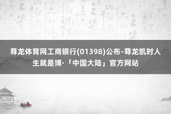 尊龙体育网工商银行(01398)公布-尊龙凯时人生就是博·「中国大陆」官方网站