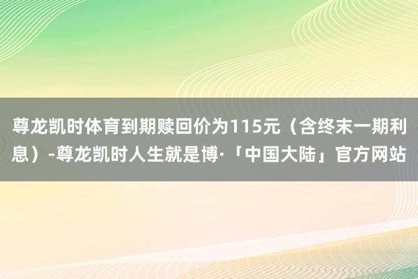 尊龙凯时体育到期赎回价为115元（含终末一期利息）-尊龙凯时人生就是博·「中国大陆」官方网站