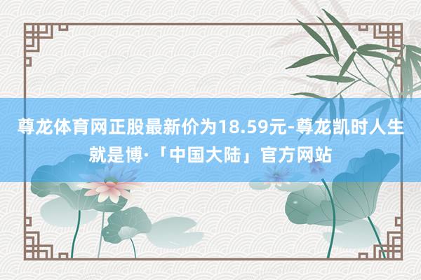 尊龙体育网正股最新价为18.59元-尊龙凯时人生就是博·「中国大陆」官方网站