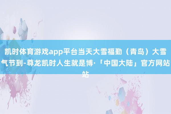 凯时体育游戏app平台当天大雪福勤（青岛）大雪气节到-尊龙凯时人生就是博·「中国大陆」官方网站