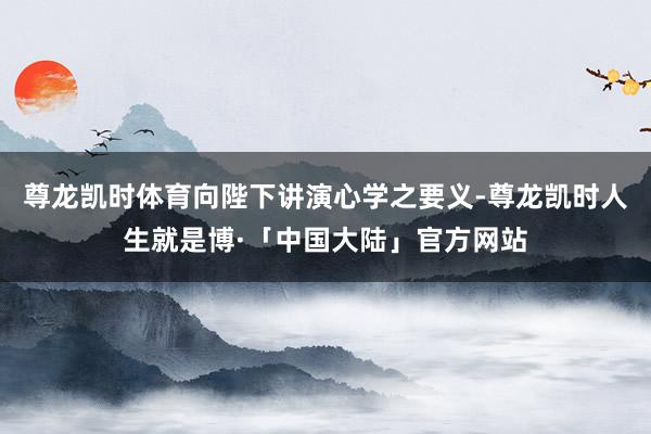尊龙凯时体育向陛下讲演心学之要义-尊龙凯时人生就是博·「中国大陆」官方网站
