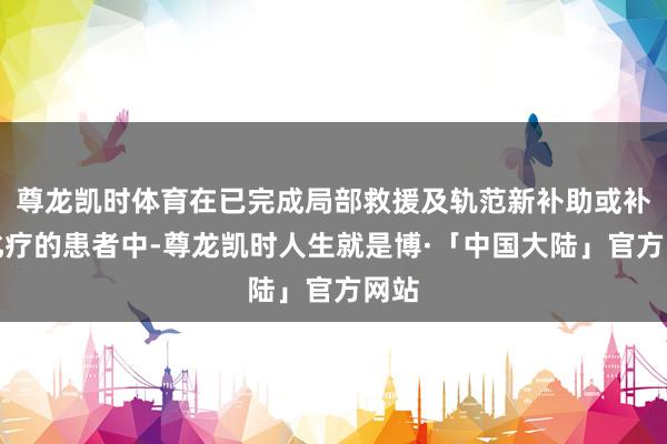 尊龙凯时体育在已完成局部救援及轨范新补助或补助化疗的患者中-尊龙凯时人生就是博·「中国大陆」官方网站