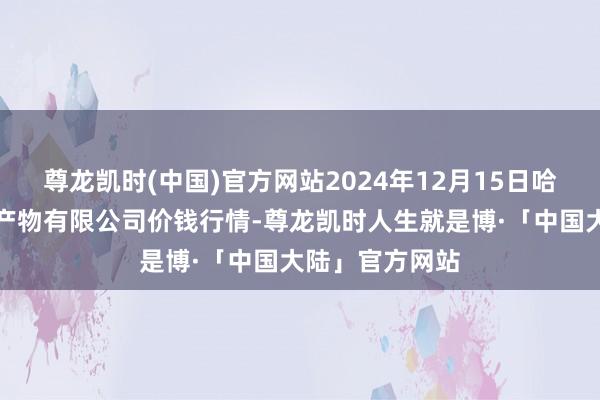 尊龙凯时(中国)官方网站2024年12月15日哈尔滨哈达农副产物有限公司价钱行情-尊龙凯时人生就是博·「中国大陆」官方网站