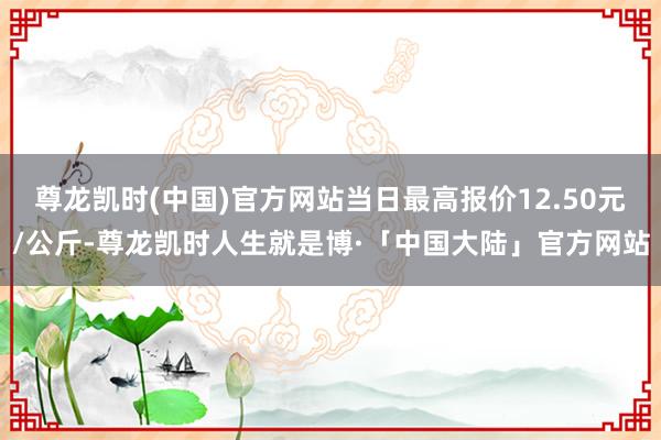 尊龙凯时(中国)官方网站当日最高报价12.50元/公斤-尊龙凯时人生就是博·「中国大陆」官方网站