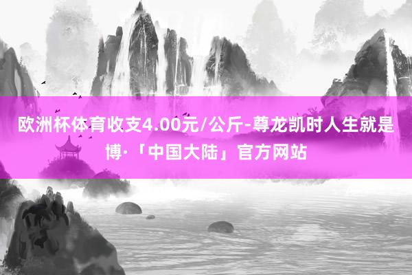 欧洲杯体育收支4.00元/公斤-尊龙凯时人生就是博·「中国大陆」官方网站
