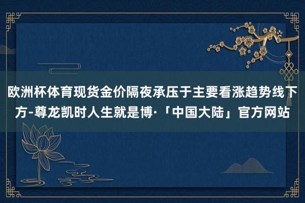 欧洲杯体育现货金价隔夜承压于主要看涨趋势线下方-尊龙凯时人生就是博·「中国大陆」官方网站