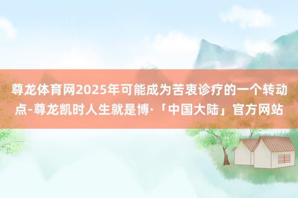 尊龙体育网2025年可能成为苦衷诊疗的一个转动点-尊龙凯时人生就是博·「中国大陆」官方网站