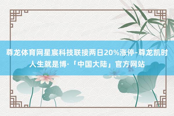 尊龙体育网星宸科技联接两日20%涨停-尊龙凯时人生就是博·「中国大陆」官方网站