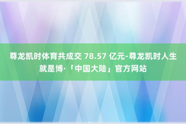 尊龙凯时体育共成交 78.57 亿元-尊龙凯时人生就是博·「中国大陆」官方网站