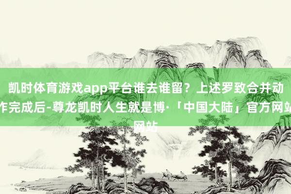 凯时体育游戏app平台谁去谁留？上述罗致合并动作完成后-尊龙凯时人生就是博·「中国大陆」官方网站