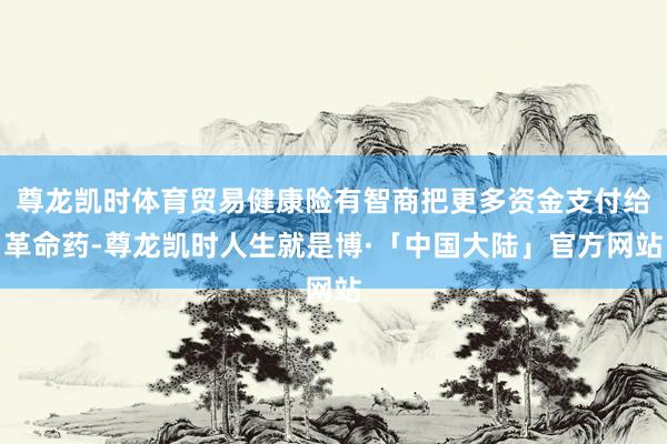 尊龙凯时体育贸易健康险有智商把更多资金支付给革命药-尊龙凯时人生就是博·「中国大陆」官方网站