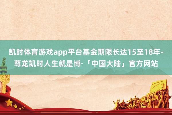 凯时体育游戏app平台基金期限长达15至18年-尊龙凯时人生就是博·「中国大陆」官方网站