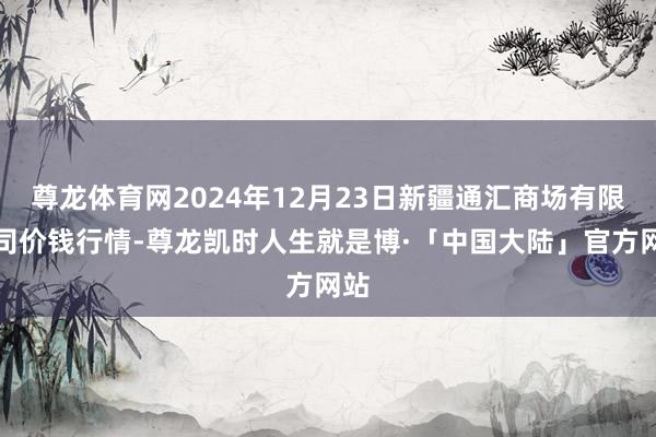 尊龙体育网2024年12月23日新疆通汇商场有限公司价钱行情-尊龙凯时人生就是博·「中国大陆」官方网站