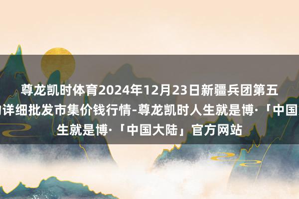 尊龙凯时体育2024年12月23日新疆兵团第五师三和农副产物详细批发市集价钱行情-尊龙凯时人生就是博·「中国大陆」官方网站