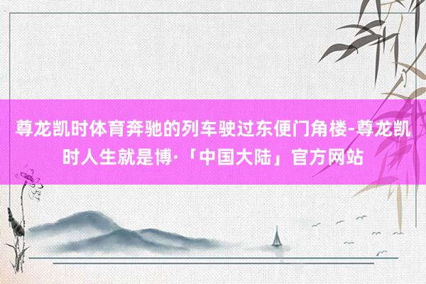 尊龙凯时体育奔驰的列车驶过东便门角楼-尊龙凯时人生就是博·「中国大陆」官方网站