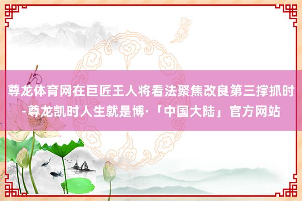 尊龙体育网在巨匠王人将看法聚焦改良第三撑抓时-尊龙凯时人生就是博·「中国大陆」官方网站