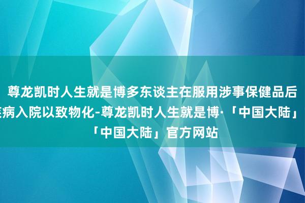 尊龙凯时人生就是博多东谈主在服用涉事保健品后因肾脏疾病入院以致物化-尊龙凯时人生就是博·「中国大陆」官方网站
