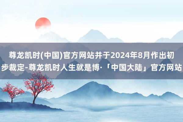 尊龙凯时(中国)官方网站并于2024年8月作出初步裁定-尊龙凯时人生就是博·「中国大陆」官方网站